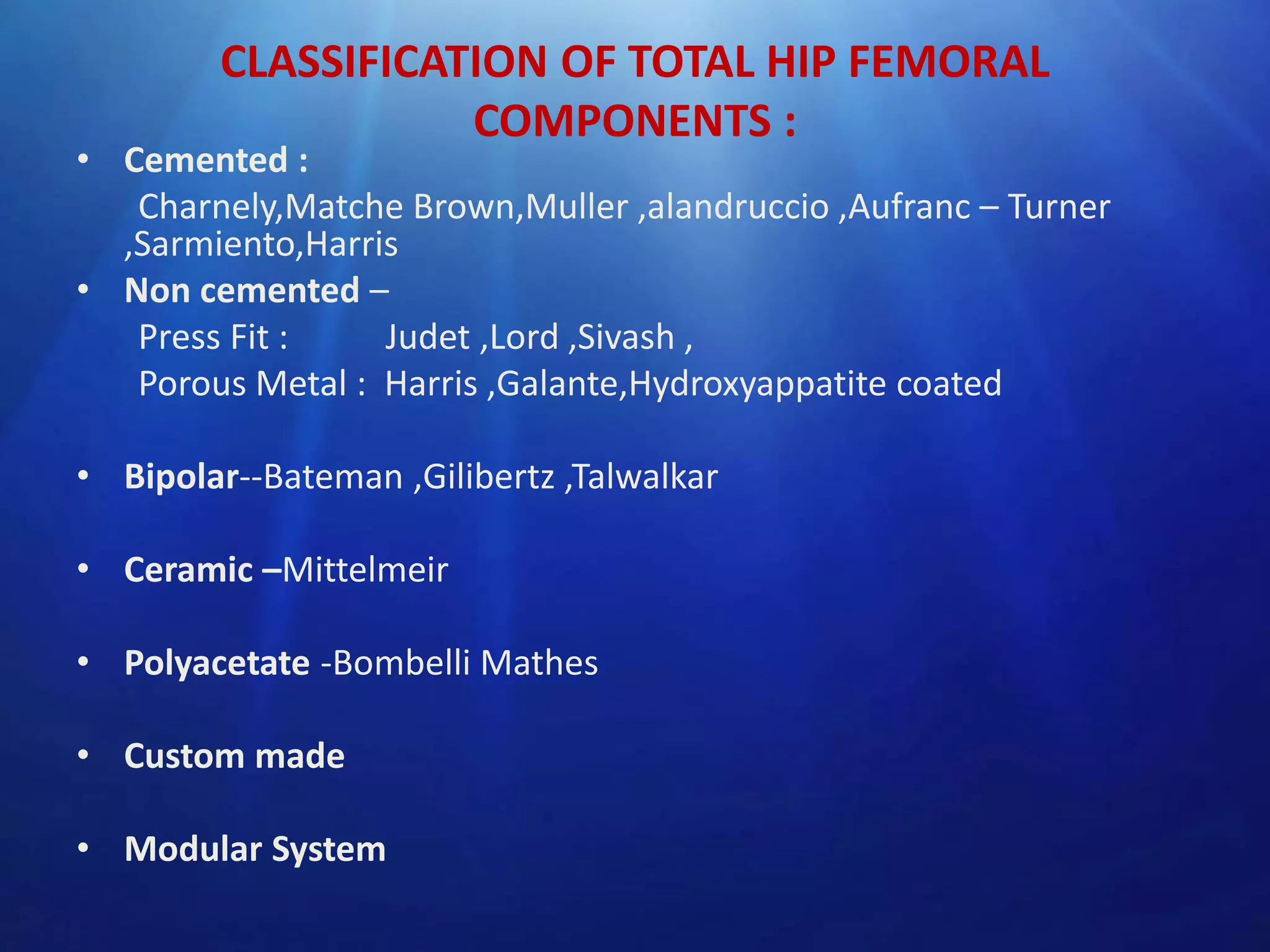 CLASSIFICATION OF TOTAL HIP FEMORAL
COMPONENTS :

• Cemented :
Charnely,Matche Brown,Muller ,alandruccio ,Aufranc – Turner
,Sarmiento,Harris
• Non cemented –
Press Fit :
Judet ,Lord ,Sivash ,
Porous Metal : Harris ,Galante,Hydroxyappatite coated
• Bipolar--Bateman ,Gilibertz ,Talwalkar
• Ceramic –Mittelmeir
• Polyacetate -Bombelli Mathes
• Custom made
• Modular System

 