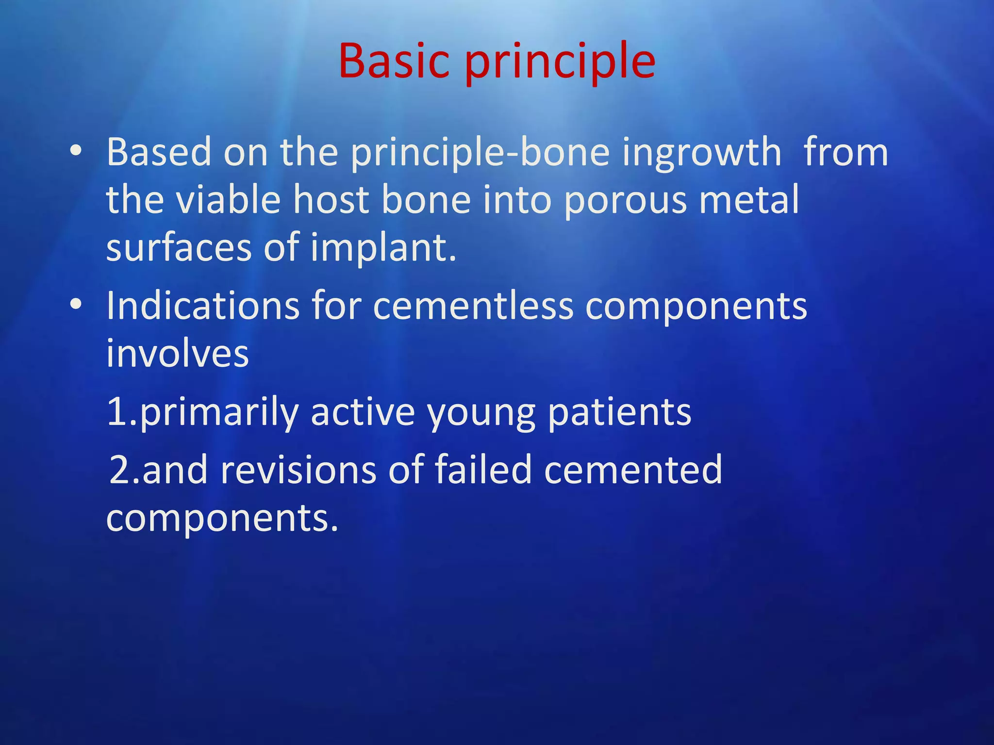 Basic principle
• Based on the principle-bone ingrowth from
the viable host bone into porous metal
surfaces of implant.
• Indications for cementless components
involves
1.primarily active young patients
2.and revisions of failed cemented
components.

 