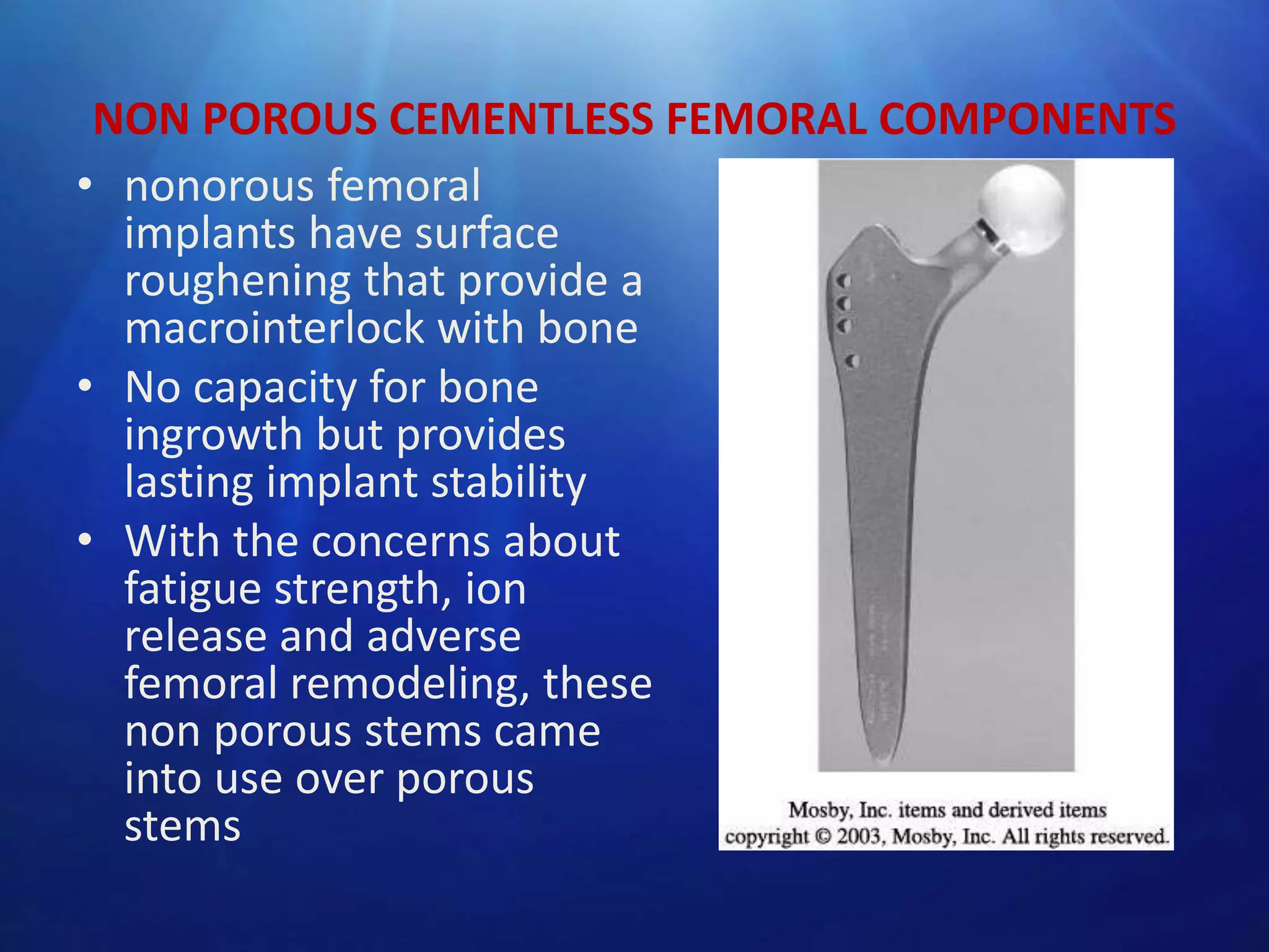 NON POROUS CEMENTLESS FEMORAL COMPONENTS
• nonorous femoral
implants have surface
roughening that provide a
macrointerlock with bone
• No capacity for bone
ingrowth but provides
lasting implant stability
• With the concerns about
fatigue strength, ion
release and adverse
femoral remodeling, these
non porous stems came
into use over porous
stems

 