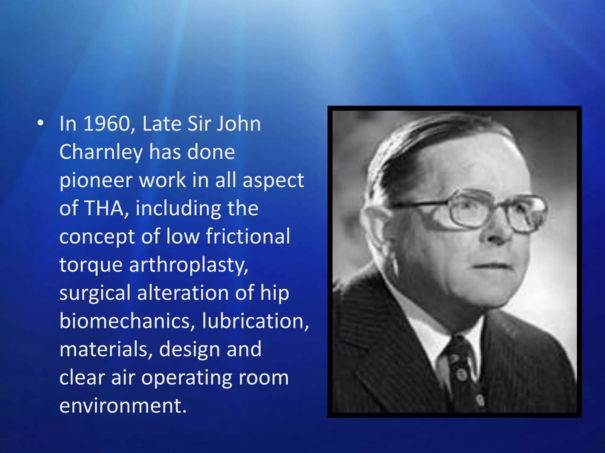 • In 1960, Late Sir John
Charnley has done
pioneer work in all aspect
of THA, including the
concept of low frictional
torque arthroplasty,
surgical alteration of hip
biomechanics, lubrication,
materials, design and
clear air operating room
environment.

 