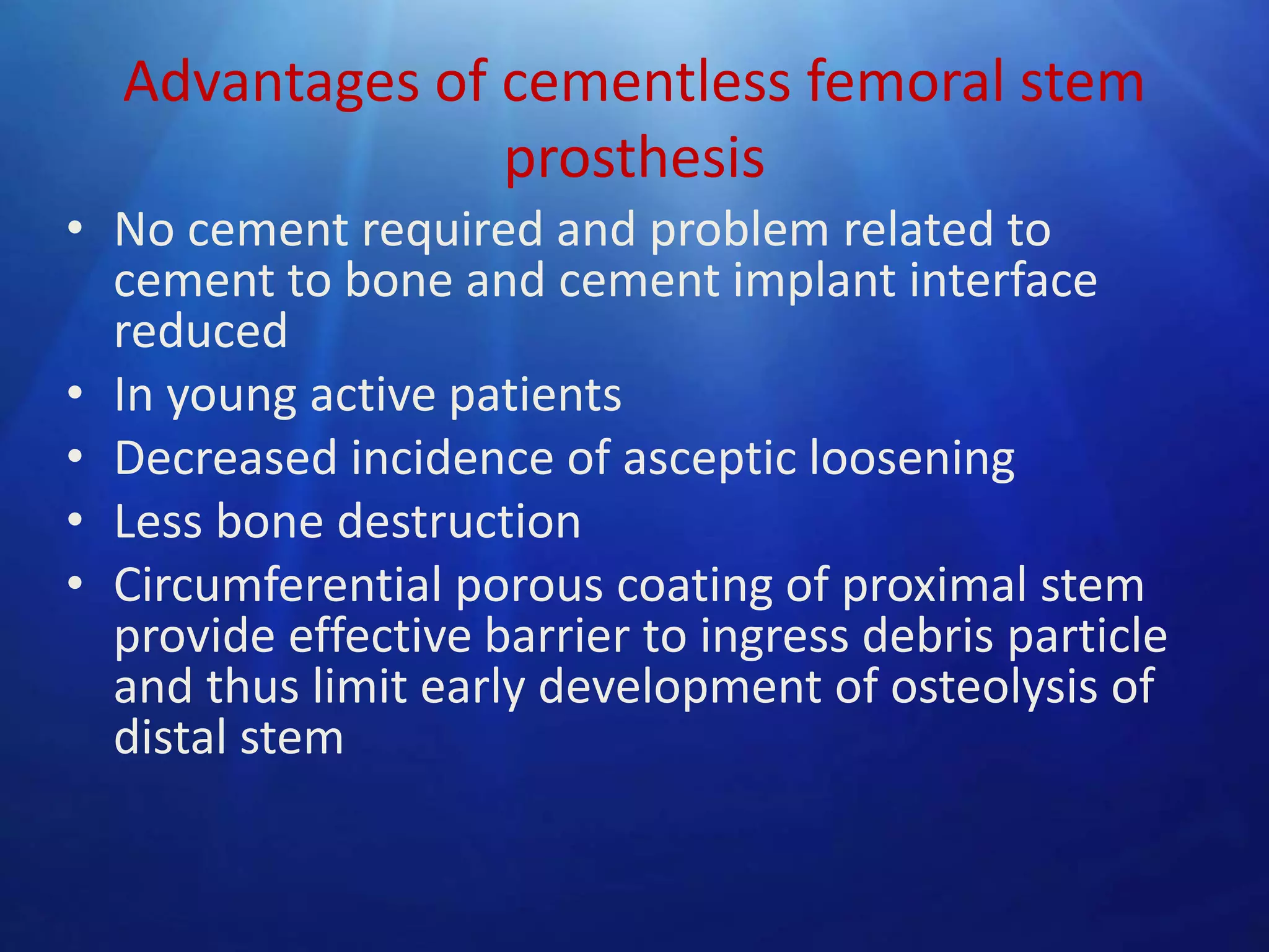 Advantages of cementless femoral stem
prosthesis
• No cement required and problem related to
cement to bone and cement implant interface
reduced
• In young active patients
• Decreased incidence of asceptic loosening
• Less bone destruction
• Circumferential porous coating of proximal stem
provide effective barrier to ingress debris particle
and thus limit early development of osteolysis of
distal stem

 