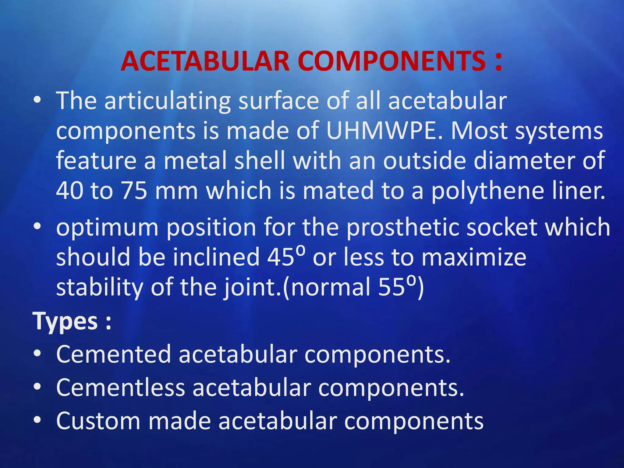ACETABULAR COMPONENTS :
• The articulating surface of all acetabular
components is made of UHMWPE. Most systems
feature a metal shell with an outside diameter of
40 to 75 mm which is mated to a polythene liner.
• optimum position for the prosthetic socket which
should be inclined 45⁰ or less to maximize
stability of the joint.(normal 55⁰)
Types :
• Cemented acetabular components.
• Cementless acetabular components.
• Custom made acetabular components

 
