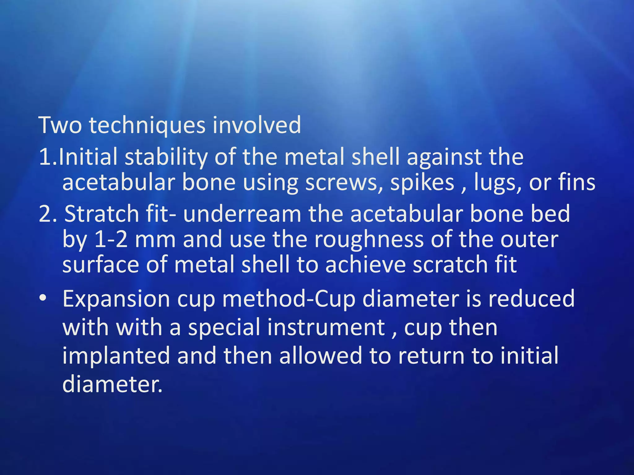 Two techniques involved
1.Initial stability of the metal shell against the
acetabular bone using screws, spikes , lugs, or fins
2. Stratch fit- underream the acetabular bone bed
by 1-2 mm and use the roughness of the outer
surface of metal shell to achieve scratch fit
• Expansion cup method-Cup diameter is reduced
with with a special instrument , cup then
implanted and then allowed to return to initial
diameter.

 