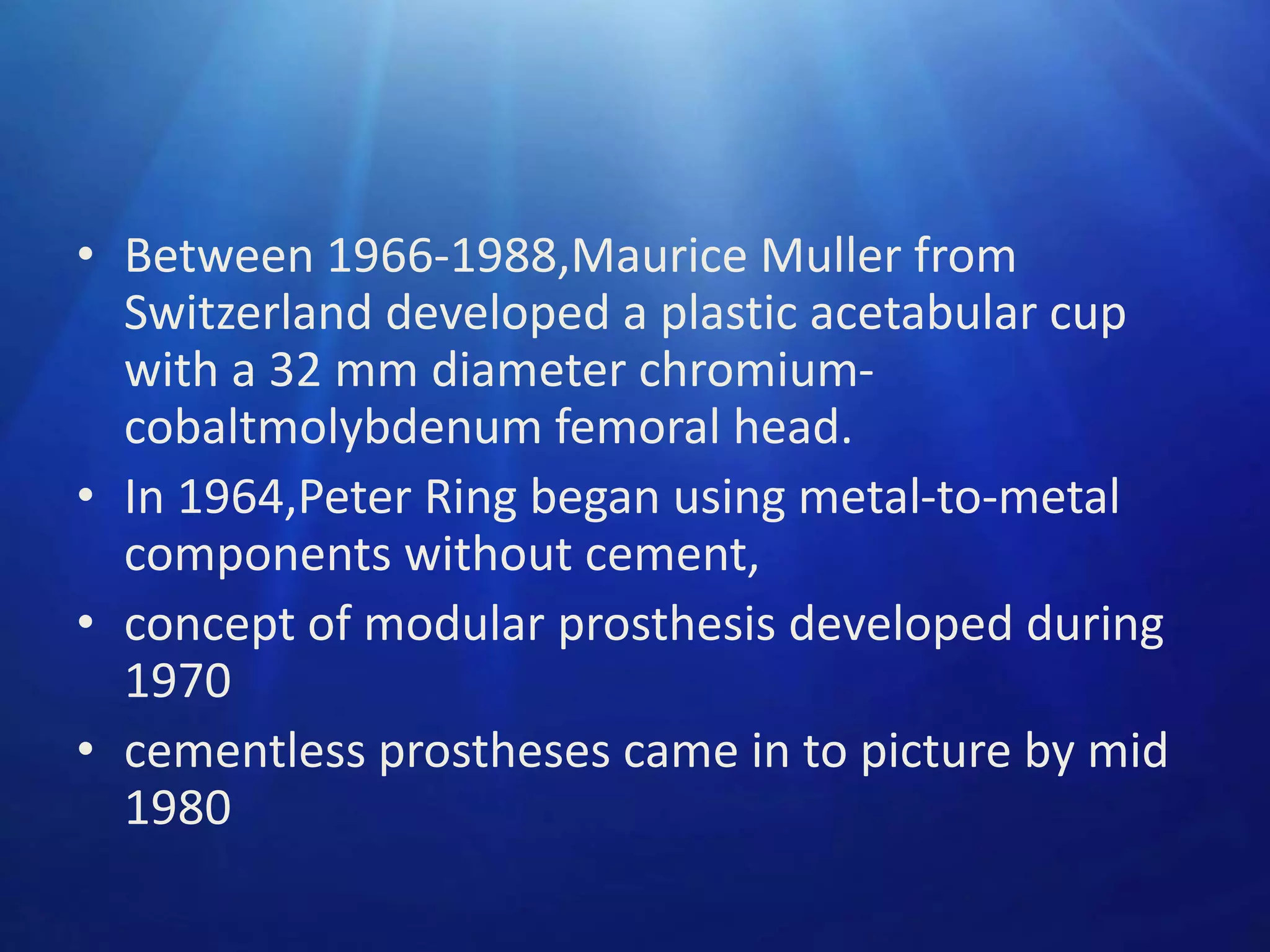• Between 1966-1988,Maurice Muller from
Switzerland developed a plastic acetabular cup
with a 32 mm diameter chromiumcobaltmolybdenum femoral head.
• In 1964,Peter Ring began using metal-to-metal
components without cement,
• concept of modular prosthesis developed during
1970
• cementless prostheses came in to picture by mid
1980

 