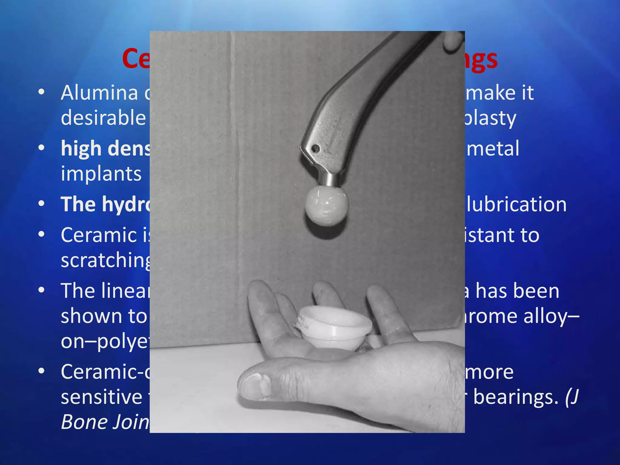 Ceramic-on-Ceramic Bearings
• Alumina ceramic has many properties that make it
desirable as a bearing surface in hip arthroplasty
• high density- surface finish smoother than metal
implants
• The hydrophilic nature- ceramic promotes lubrication
• Ceramic is harder than metal and more resistant to
scratching from third-body wear particles.
• The linear wear rate of alumina-on-alumina has been
shown to be 4000 times less than cobalt-chrome alloy–
on–polyethylene.
• Ceramic-on-ceramic arthroplasties may be more
sensitive to implant malposition than other bearings. (J
Bone Joint Surg [Br] 2003;85-B:650-4

 
