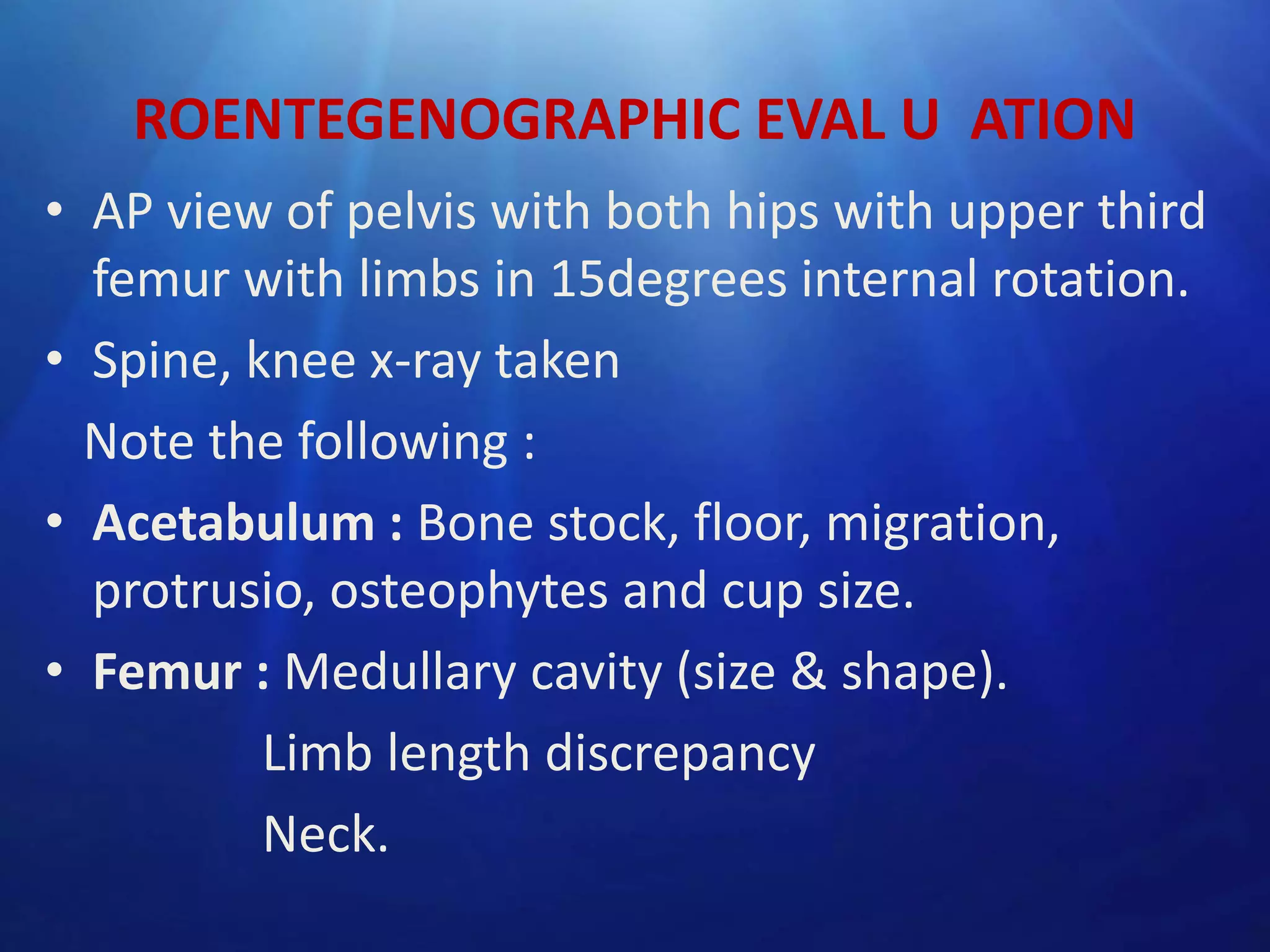 ROENTEGENOGRAPHIC EVAL U ATION
• AP view of pelvis with both hips with upper third
femur with limbs in 15degrees internal rotation.
• Spine, knee x-ray taken
Note the following :
• Acetabulum : Bone stock, floor, migration,
protrusio, osteophytes and cup size.
• Femur : Medullary cavity (size & shape).
Limb length discrepancy
Neck.

 