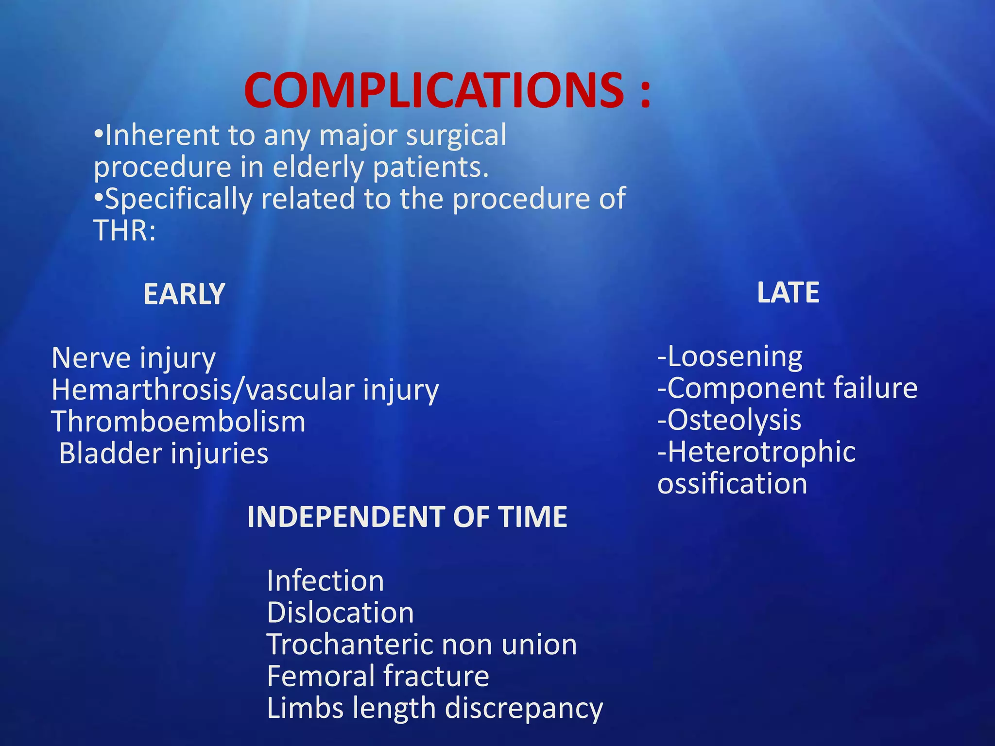 COMPLICATIONS :

•Inherent to any major surgical
procedure in elderly patients.
•Specifically related to the procedure of
THR:

LATE

EARLY
Nerve injury
Hemarthrosis/vascular injury
Thromboembolism
Bladder injuries
INDEPENDENT OF TIME
Infection
Dislocation
Trochanteric non union
Femoral fracture
Limbs length discrepancy

-Loosening
-Component failure
-Osteolysis
-Heterotrophic
ossification

 