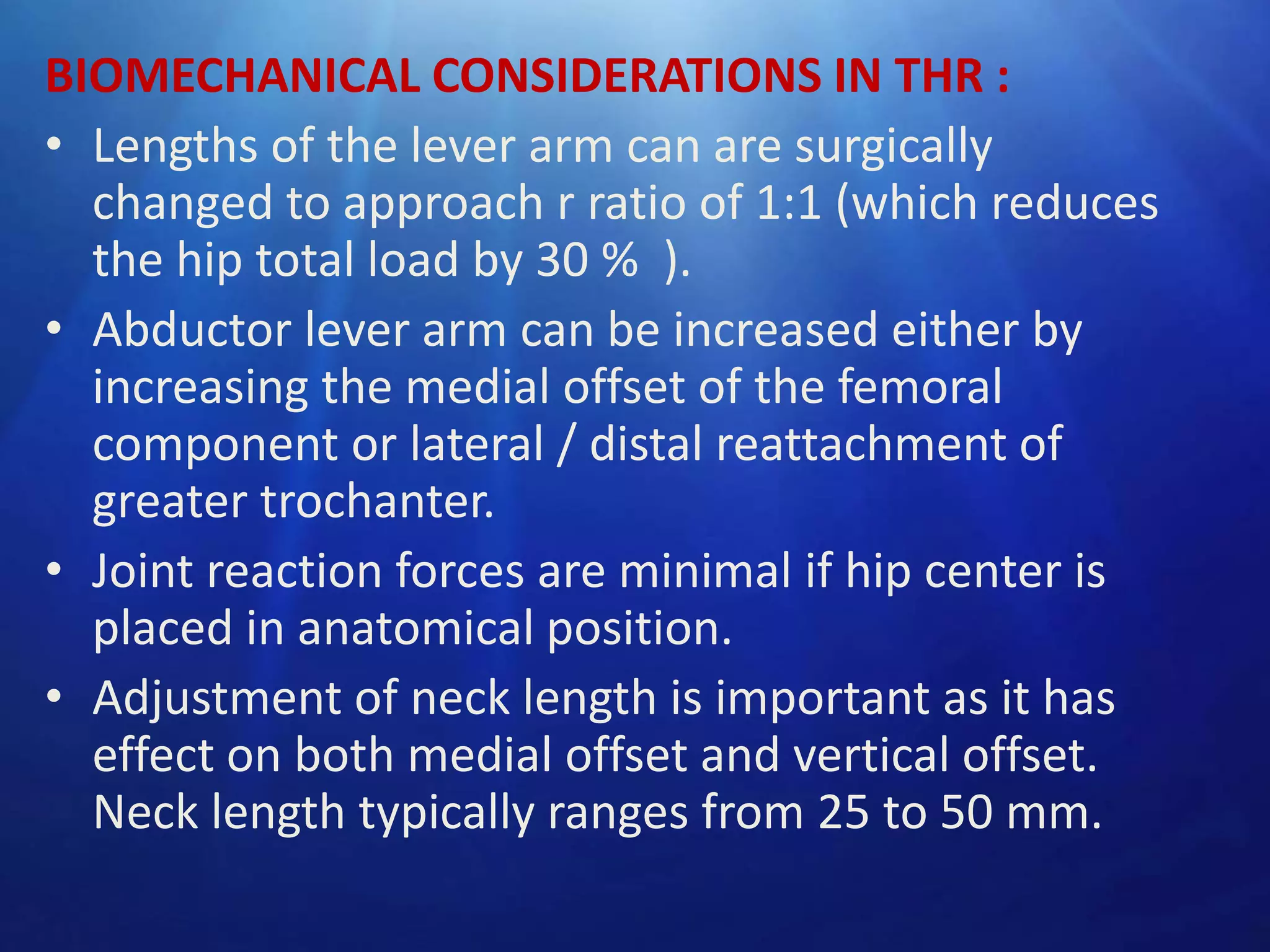 BIOMECHANICAL CONSIDERATIONS IN THR :
• Lengths of the lever arm can are surgically
changed to approach r ratio of 1:1 (which reduces
the hip total load by 30 % ).
• Abductor lever arm can be increased either by
increasing the medial offset of the femoral
component or lateral / distal reattachment of
greater trochanter.
• Joint reaction forces are minimal if hip center is
placed in anatomical position.
• Adjustment of neck length is important as it has
effect on both medial offset and vertical offset.
Neck length typically ranges from 25 to 50 mm.

 