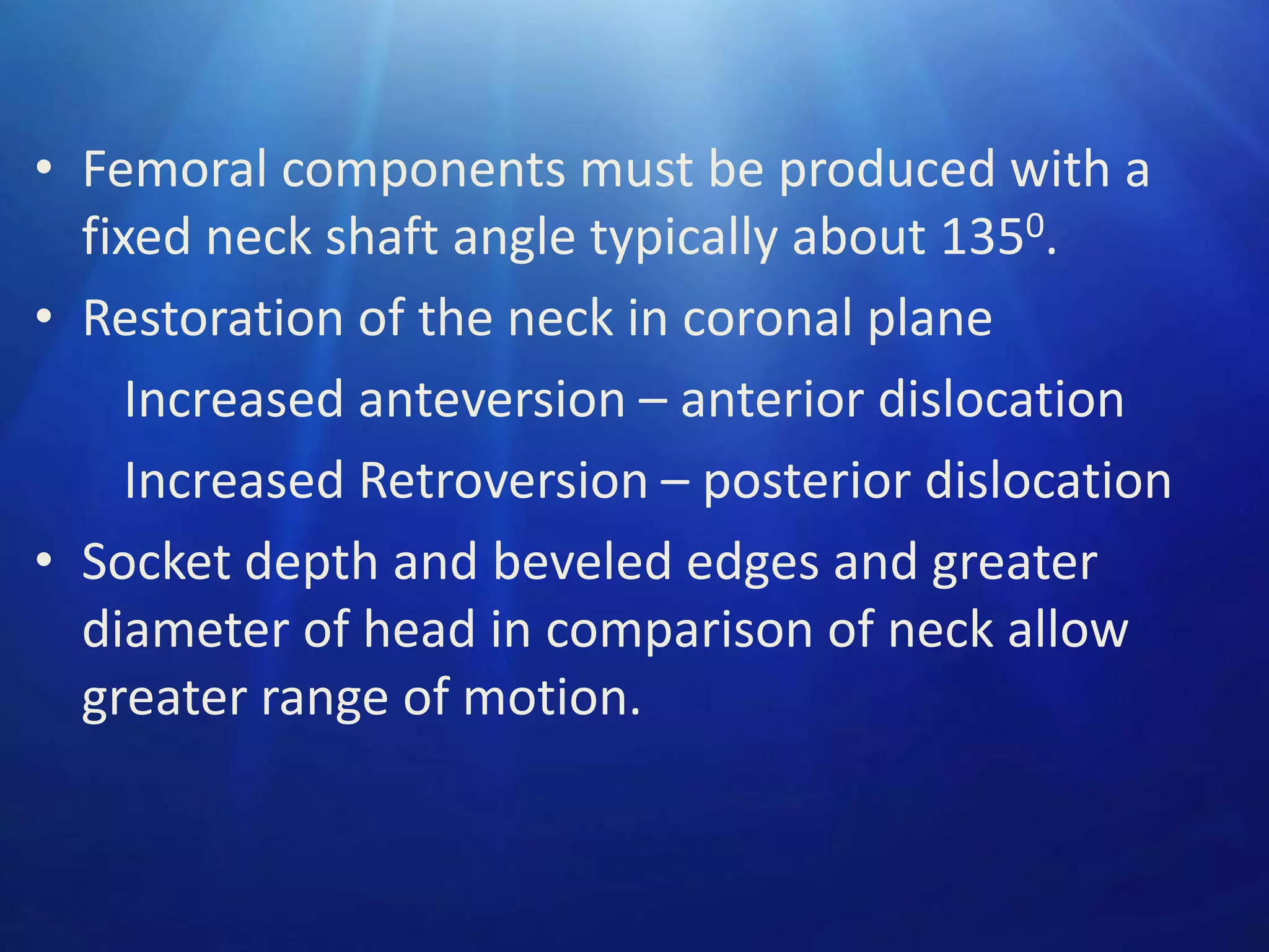 • Femoral components must be produced with a
fixed neck shaft angle typically about 1350.
• Restoration of the neck in coronal plane
Increased anteversion – anterior dislocation
Increased Retroversion – posterior dislocation
• Socket depth and beveled edges and greater
diameter of head in comparison of neck allow
greater range of motion.

 