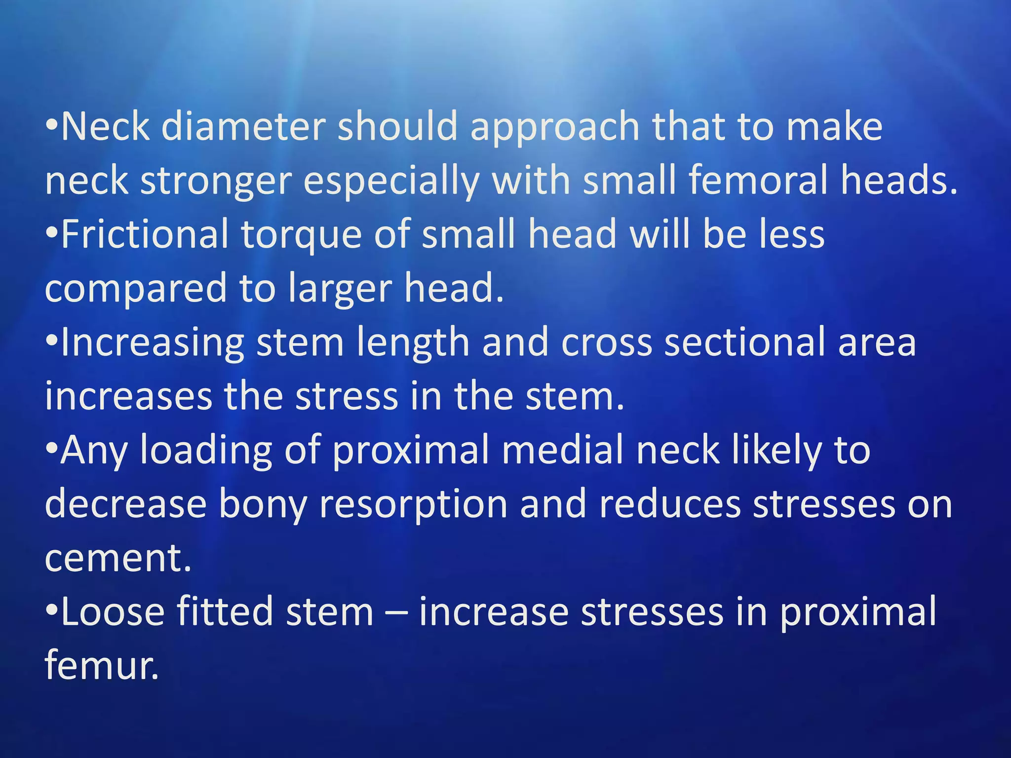 •Neck diameter should approach that to make
neck stronger especially with small femoral heads.
•Frictional torque of small head will be less
compared to larger head.
•Increasing stem length and cross sectional area
increases the stress in the stem.
•Any loading of proximal medial neck likely to
decrease bony resorption and reduces stresses on
cement.
•Loose fitted stem – increase stresses in proximal
femur.

 