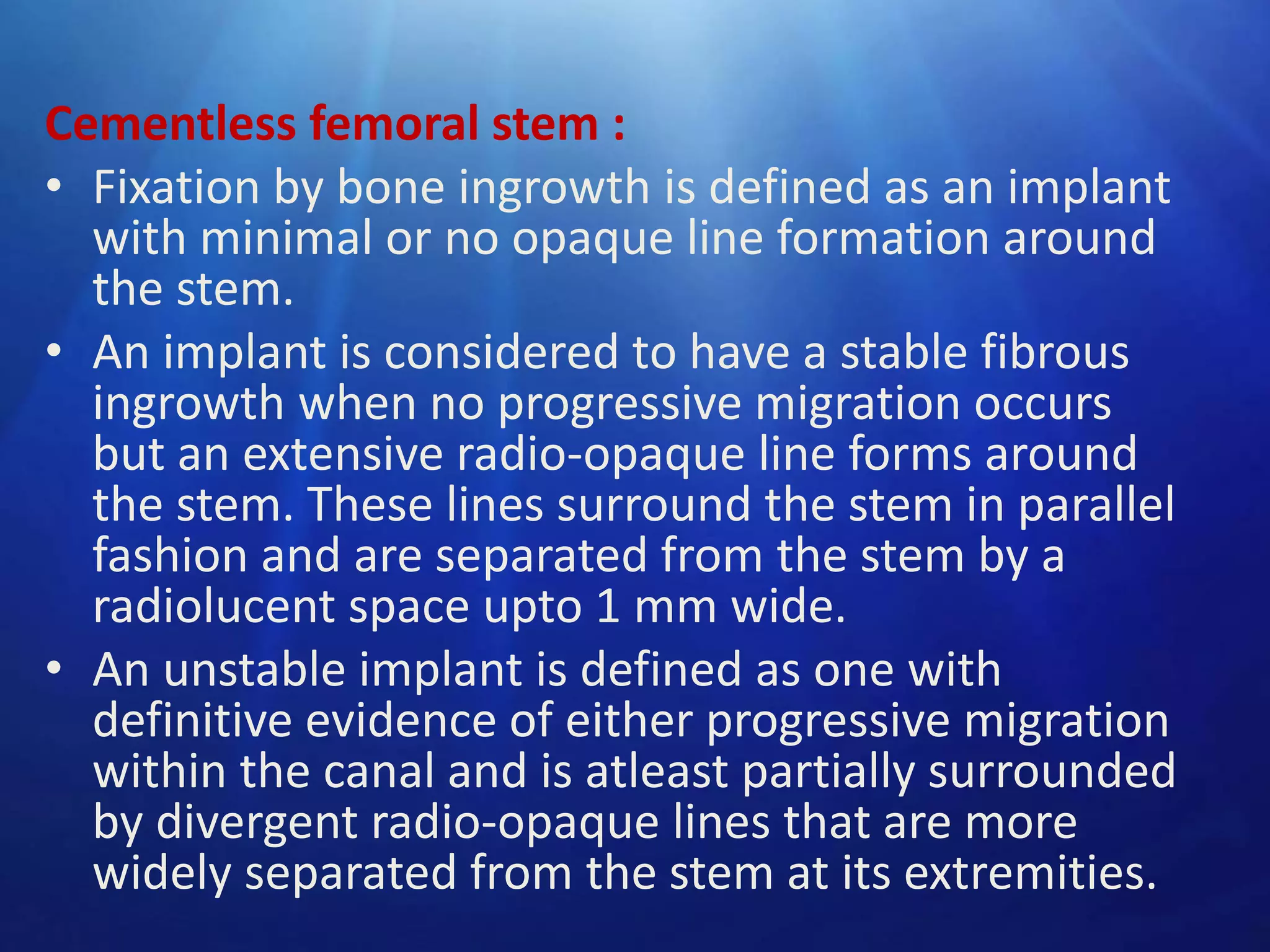 Cementless femoral stem :
• Fixation by bone ingrowth is defined as an implant
with minimal or no opaque line formation around
the stem.
• An implant is considered to have a stable fibrous
ingrowth when no progressive migration occurs
but an extensive radio-opaque line forms around
the stem. These lines surround the stem in parallel
fashion and are separated from the stem by a
radiolucent space upto 1 mm wide.
• An unstable implant is defined as one with
definitive evidence of either progressive migration
within the canal and is atleast partially surrounded
by divergent radio-opaque lines that are more
widely separated from the stem at its extremities.

 