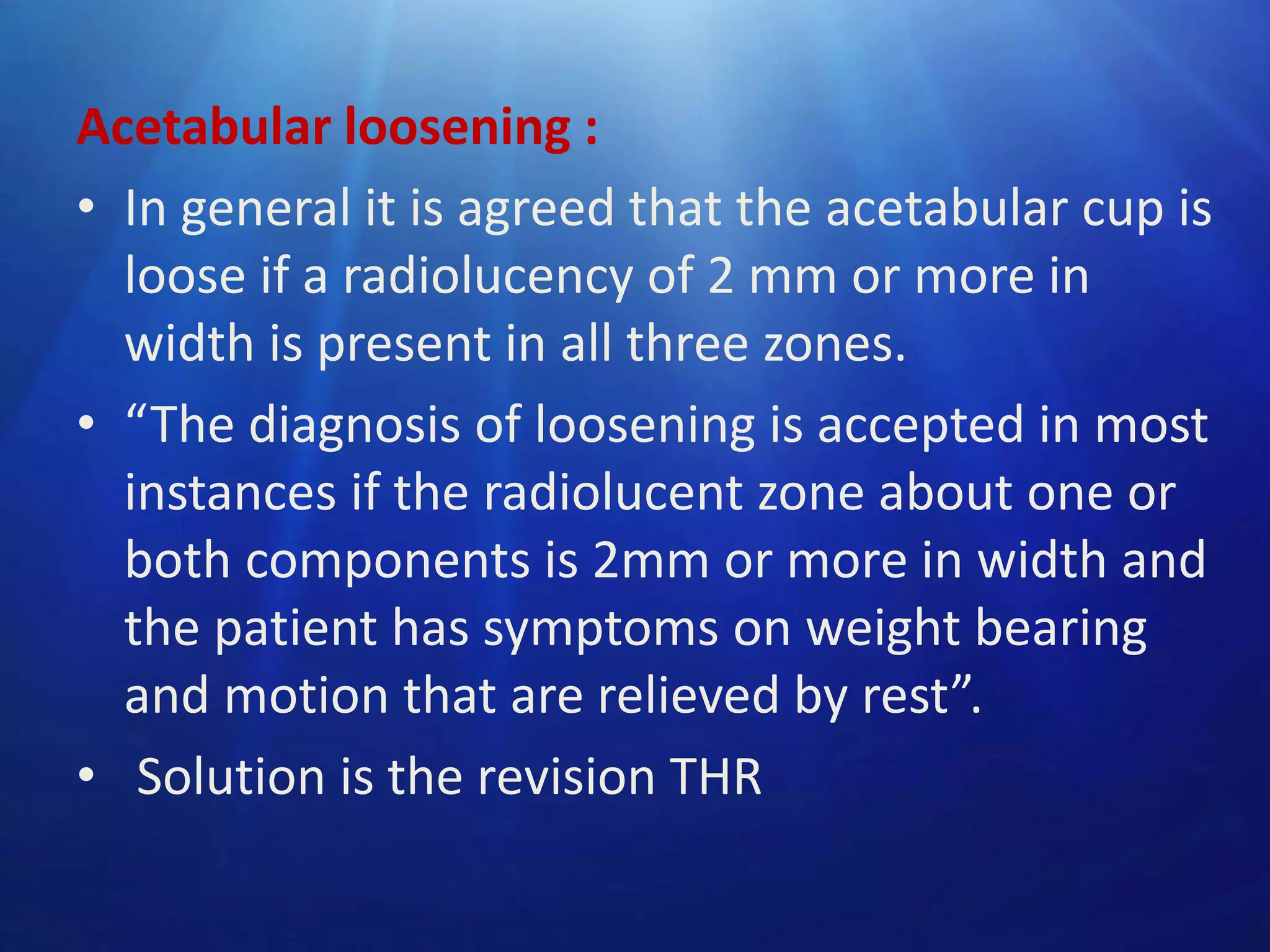 Acetabular loosening :
• In general it is agreed that the acetabular cup is
loose if a radiolucency of 2 mm or more in
width is present in all three zones.
• “The diagnosis of loosening is accepted in most
instances if the radiolucent zone about one or
both components is 2mm or more in width and
the patient has symptoms on weight bearing
and motion that are relieved by rest”.
• Solution is the revision THR

 