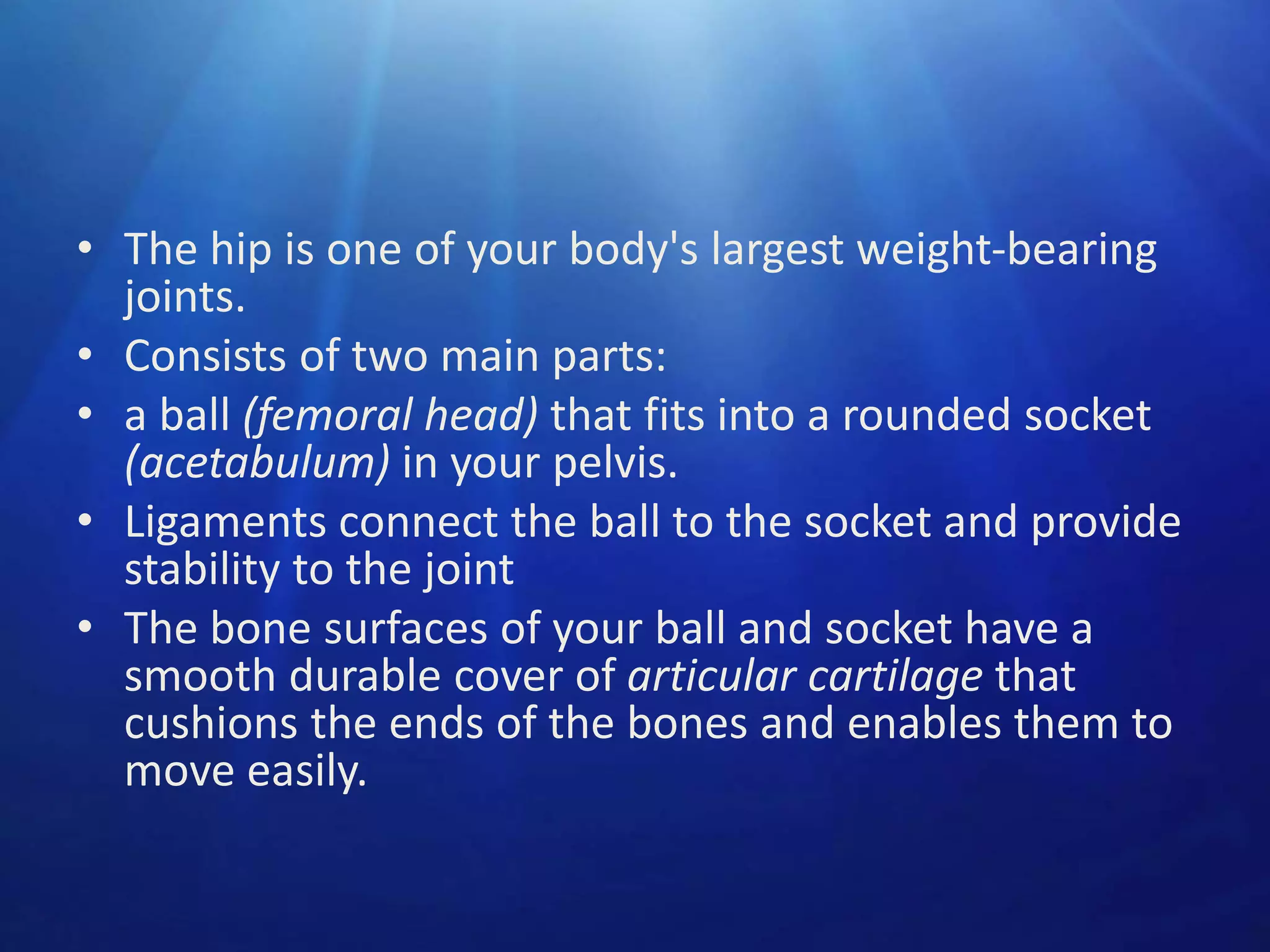 • The hip is one of your body's largest weight-bearing
joints.
• Consists of two main parts:
• a ball (femoral head) that fits into a rounded socket
(acetabulum) in your pelvis.
• Ligaments connect the ball to the socket and provide
stability to the joint
• The bone surfaces of your ball and socket have a
smooth durable cover of articular cartilage that
cushions the ends of the bones and enables them to
move easily.

 