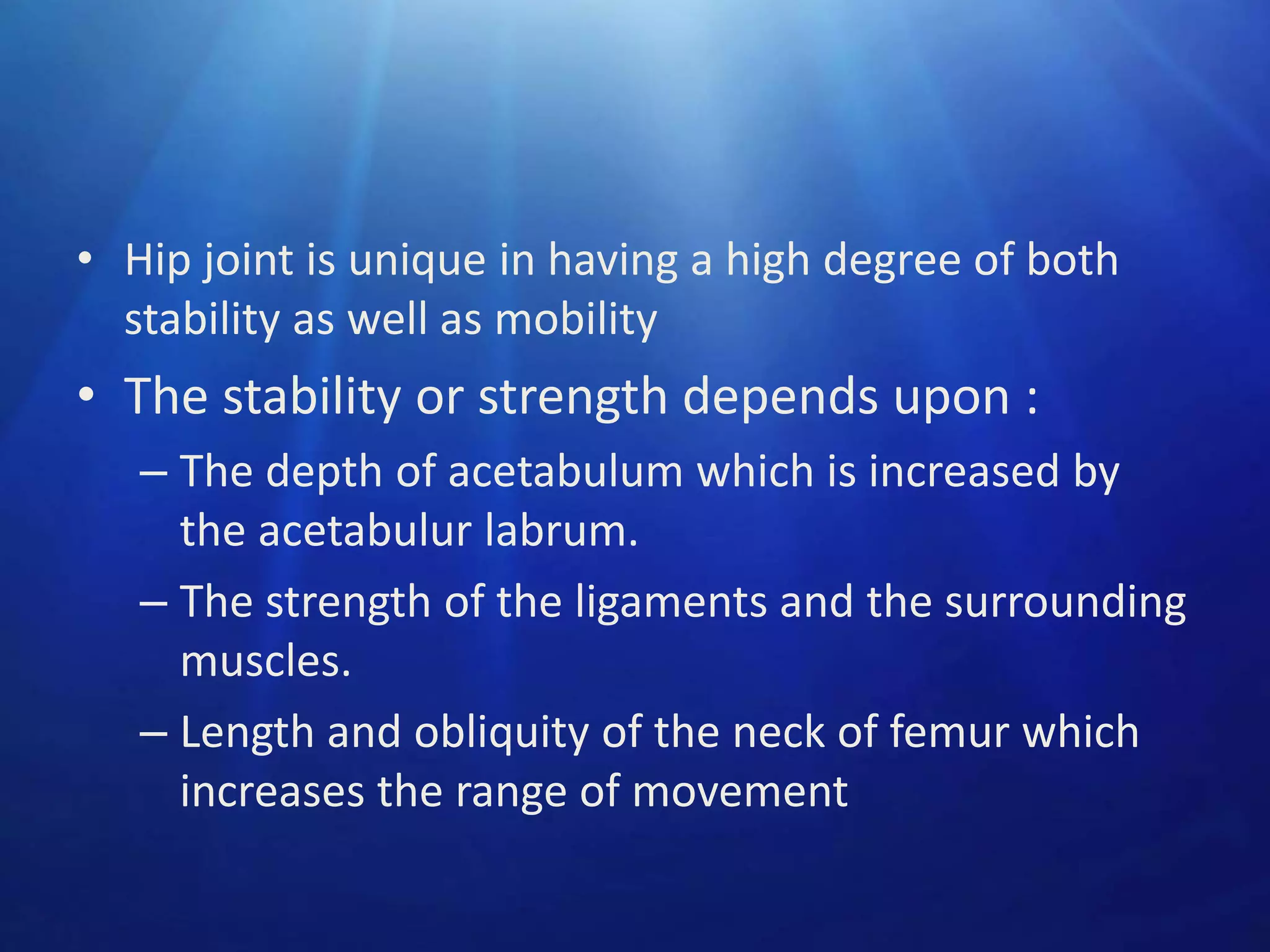 • Hip joint is unique in having a high degree of both
stability as well as mobility

• The stability or strength depends upon :
– The depth of acetabulum which is increased by
the acetabulur labrum.
– The strength of the ligaments and the surrounding
muscles.
– Length and obliquity of the neck of femur which
increases the range of movement

 