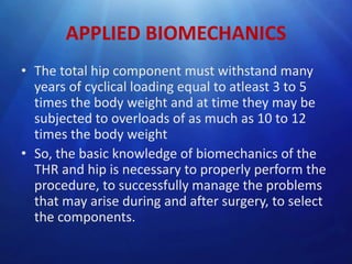 APPLIED BIOMECHANICS
• The total hip component must withstand many
years of cyclical loading equal to atleast 3 to 5
times the body weight and at time they may be
subjected to overloads of as much as 10 to 12
times the body weight
• So, the basic knowledge of biomechanics of the
THR and hip is necessary to properly perform the
procedure, to successfully manage the problems
that may arise during and after surgery, to select
the components.

 