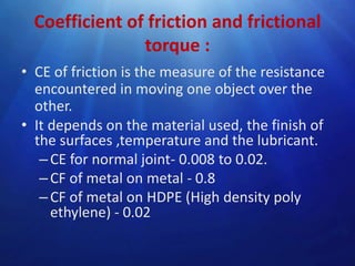 Coefficient of friction and frictional
torque :
• CE of friction is the measure of the resistance
encountered in moving one object over the
other.
• It depends on the material used, the finish of
the surfaces ,temperature and the lubricant.
– CE for normal joint- 0.008 to 0.02.
– CF of metal on metal - 0.8
– CF of metal on HDPE (High density poly
ethylene) - 0.02

 