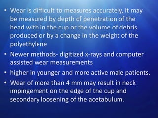 • Wear is difficult to measures accurately, it may
be measured by depth of penetration of the
head with in the cup or the volume of debris
produced or by a change in the weight of the
polyethylene
• Newer methods- digitized x-rays and computer
assisted wear measurements
• higher in younger and more active male patients.
• Wear of more than 4 mm may result in neck
impingement on the edge of the cup and
secondary loosening of the acetabulum.

 