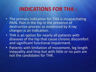 INDICATIONS FOR THA :
• The primary indication for THA is incapacitating
PAIN. Pain in the hip in the presence of
destructive process as evidenced by X-ray
changes is an indication.
• THA is an option for nearly all patients with
diseases of the hip that cause chronic discomfort
and significant functional impairment.
• Patients with limitation of movement, leg length
inequality and limp but with little or no pain are
not the candidates for THR.

 