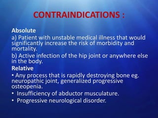 CONTRAINDICATIONS :
Absolute
a) Patient with unstable medical illness that would
significantly increase the risk of morbidity and
mortality.
b) Active infection of the hip joint or anywhere else
in the body.
Relative
• Any process that is rapidly destroying bone eg.
neuropathic joint, generalized progressive
osteopenia.
• Insufficiency of abductor musculature.
• Progressive neurological disorder.

 