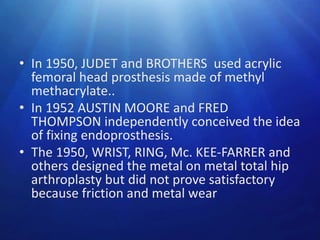 • In 1950, JUDET and BROTHERS used acrylic
femoral head prosthesis made of methyl
methacrylate..
• In 1952 AUSTIN MOORE and FRED
THOMPSON independently conceived the idea
of fixing endoprosthesis.
• The 1950, WRIST, RING, Mc. KEE-FARRER and
others designed the metal on metal total hip
arthroplasty but did not prove satisfactory
because friction and metal wear

 