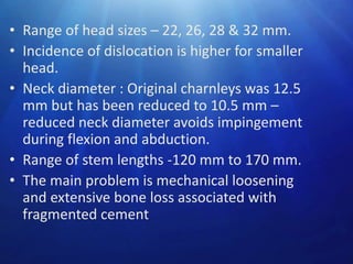 • Range of head sizes – 22, 26, 28 & 32 mm.
• Incidence of dislocation is higher for smaller
head.
• Neck diameter : Original charnleys was 12.5
mm but has been reduced to 10.5 mm –
reduced neck diameter avoids impingement
during flexion and abduction.
• Range of stem lengths -120 mm to 170 mm.
• The main problem is mechanical loosening
and extensive bone loss associated with
fragmented cement

 