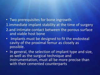 • Two prerequisites for bone ingrowth
1.immediate implant stability at the time of surgery
2.and intimate contact between the porous surface
and viable host bone
• Implants must be designed to fit the endosteal
cavity of the proximal femur as closely as
possible.
• In general, the selection of implant type and size,
as well as the surgical technique and
instrumentation, must all be more precise than
with their cemented counterparts

 