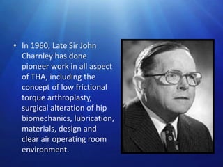 • In 1960, Late Sir John
Charnley has done
pioneer work in all aspect
of THA, including the
concept of low frictional
torque arthroplasty,
surgical alteration of hip
biomechanics, lubrication,
materials, design and
clear air operating room
environment.

 