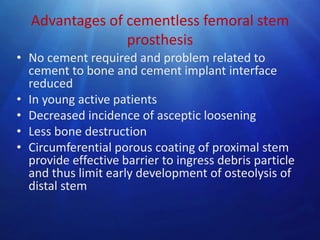 Advantages of cementless femoral stem
prosthesis
• No cement required and problem related to
cement to bone and cement implant interface
reduced
• In young active patients
• Decreased incidence of asceptic loosening
• Less bone destruction
• Circumferential porous coating of proximal stem
provide effective barrier to ingress debris particle
and thus limit early development of osteolysis of
distal stem

 