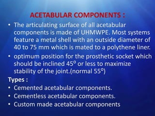 ACETABULAR COMPONENTS :
• The articulating surface of all acetabular
components is made of UHMWPE. Most systems
feature a metal shell with an outside diameter of
40 to 75 mm which is mated to a polythene liner.
• optimum position for the prosthetic socket which
should be inclined 45⁰ or less to maximize
stability of the joint.(normal 55⁰)
Types :
• Cemented acetabular components.
• Cementless acetabular components.
• Custom made acetabular components

 