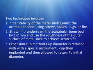 Two techniques involved
1.Initial stability of the metal shell against the
acetabular bone using screws, spikes , lugs, or fins
2. Stratch fit- underream the acetabular bone bed
by 1-2 mm and use the roughness of the outer
surface of metal shell to achieve scratch fit
• Expansion cup method-Cup diameter is reduced
with with a special instrument , cup then
implanted and then allowed to return to initial
diameter.

 