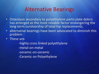Alternative Bearings
• Osteolysis secondary to polyethylene particulate debris
has emerged as the most notable factor endangering the
long-term survivorship of total hip replacements.
• alternative bearings have been advocated to diminish this
problem
• These are-highly cross linked polyethylene
-metal-on-metal
-ceramic-on-ceramic
-Ceramic on Polyethylene

 