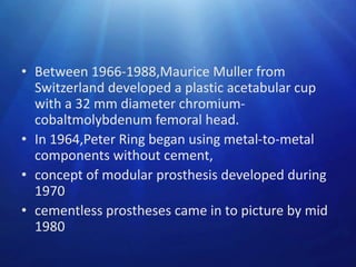 • Between 1966-1988,Maurice Muller from
Switzerland developed a plastic acetabular cup
with a 32 mm diameter chromiumcobaltmolybdenum femoral head.
• In 1964,Peter Ring began using metal-to-metal
components without cement,
• concept of modular prosthesis developed during
1970
• cementless prostheses came in to picture by mid
1980

 