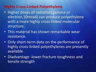 Highly Cross-Linked Polyethylene
• Higher doses of radiation(gamma or
electron,10mrad) can produce polyethylene
with a more highly cross-linked molecular
structure.
• This material has shown remarkable wear
resistance.
• Only short-term data on the performance of
highly cross-linked polyethylenes are presently
available
• Diadvantage -lower fracture toughness and
tensile strength

 