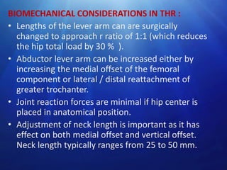 BIOMECHANICAL CONSIDERATIONS IN THR :
• Lengths of the lever arm can are surgically
changed to approach r ratio of 1:1 (which reduces
the hip total load by 30 % ).
• Abductor lever arm can be increased either by
increasing the medial offset of the femoral
component or lateral / distal reattachment of
greater trochanter.
• Joint reaction forces are minimal if hip center is
placed in anatomical position.
• Adjustment of neck length is important as it has
effect on both medial offset and vertical offset.
Neck length typically ranges from 25 to 50 mm.

 