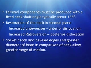 • Femoral components must be produced with a
fixed neck shaft angle typically about 1350.
• Restoration of the neck in coronal plane
Increased anteversion – anterior dislocation
Increased Retroversion – posterior dislocation
• Socket depth and beveled edges and greater
diameter of head in comparison of neck allow
greater range of motion.

 