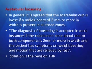Acetabular loosening :
• In general it is agreed that the acetabular cup is
loose if a radiolucency of 2 mm or more in
width is present in all three zones.
• “The diagnosis of loosening is accepted in most
instances if the radiolucent zone about one or
both components is 2mm or more in width and
the patient has symptoms on weight bearing
and motion that are relieved by rest”.
• Solution is the revision THR

 
