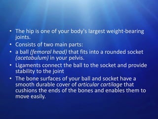 • The hip is one of your body's largest weight-bearing
joints.
• Consists of two main parts:
• a ball (femoral head) that fits into a rounded socket
(acetabulum) in your pelvis.
• Ligaments connect the ball to the socket and provide
stability to the joint
• The bone surfaces of your ball and socket have a
smooth durable cover of articular cartilage that
cushions the ends of the bones and enables them to
move easily.

 