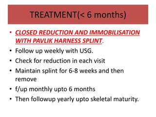 TREATMENT(< 6 months)
• CLOSED REDUCTION AND IMMOBILISATION
WITH PAVLIK HARNESS SPLINT.
• Follow up weekly with USG.
• Check for reduction in each visit
• Maintain splint for 6-8 weeks and then
remove
• f/up monthly upto 6 months
• Then followup yearly upto skeletal maturity.
 