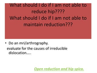 What should I do if I am not able to
reduce hip????
What should I do if I am not able to
maintain reduction???
• Do an mri/arthrography.
evaluate for the causes of irreducible
dislocation…..
Open reduction and hip spica.
 
