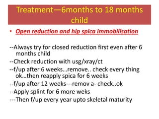 Treatment—6months to 18 months
child
• Open reduction and hip spica immobilisation
--Always try for closed reduction first even after 6
months child
--Check reduction with usg/xray/ct
--f/up after 6 weeks…remove.. check every thing
ok…then reapply spica for 6 weeks
--f/up after 12 weeks---remov a- check..ok
--Apply splint for 6 more weks
---Then f/up every year upto skeletal maturity
 