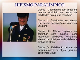 HIPISMO PARALÍMPICO
Classe I: Cadeirantes com pouco ou
nenhum equilíbrio do tronco, ou
debilitados nos quatro membros
Classe II: Cadeirantes ou atletas
com severa debilitação no tronco ou
unilateral
Classe III: Atletas capazes de
caminhar sem suporte, com
moderada debilitação unilateral;
atletas com total perda de visão em
ambos os olhos
Classe IV: Debilitação de um ou
mais membros ou algum grau de
deficiência visual
 