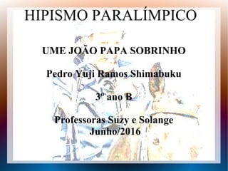 HIPISMO PARALÍMPICO
UME JOÃO PAPA SOBRINHO
Pedro Yuji Ramos Shimabuku
3º ano B
Professoras Suzy e Solange
Junho/2016
 