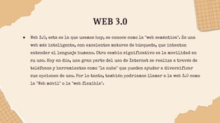 WEB 3.0
● Web 3.0, esta es la que usamos hoy, se conoce como la "web semántica". Es una
web más inteligente, con excelentes motores de búsqueda, que intentan
entender el lenguaje humano. Otro cambio significativo es la movilidad en
su uso. Hoy en día, una gran parte del uso de Internet se realiza a través de
teléfonos y herramientas como "la nube" que pueden ayudar a diversificar
sus opciones de uso. Por lo tanto, también podríamos llamar a la web 3.0 como
la "Web móvil" o la "web flexible".
 
