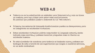 WEB 4.0
● Todavía no se ha establecido un estándar para Internet 4.0, y aún no tiene
un nombre, pero hay pistas para saber cómo evolucionará.
Es posible que podamos llamar a Internet 4.0 la "web activa".
● Primero, los motores de búsqueda tradicionales pueden no desaparecer, pero
se integrarán en asistentes virtuales.
● Estos asistentes virtuales podrán comprender el lenguaje natural, tanto
hablado como escrito, y podemos hacerles preguntas como si fueran un
asistente humano.
● Ya está alrededor de nosotros pero todavía es bastante nuevo, podemos ser
testigos de esto a través de las sugerencias que llegan a nuestros móviles,
en un modo contextual
 