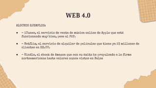 WEB 4.0
ALGUNOS EJEMPLOS:
● – iTunes, el servicio de venta de música online de Apple que está
funcionando muy bien, pese al P2P.
● – Netflix, el servicio de alquiler de películas que tiene ya 23 millones de
clientes en EE.UU.
● – Kindle, el ebook de Amazon que con su éxito ha propulsado a la firma
norteamericana hasta valores nunca vistos en Bolsa
 