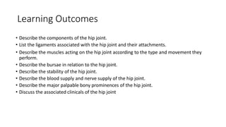 Learning Outcomes
• Describe the components of the hip joint.
• List the ligaments associated with the hip joint and their attachments.
• Describe the muscles acting on the hip joint according to the type and movement they
perform.
• Describe the bursae in relation to the hip joint.
• Describe the stability of the hip joint.
• Describe the blood supply and nerve supply of the hip joint.
• Describe the major palpable bony prominences of the hip joint.
• Discuss the associated clinicals of the hip joint
 