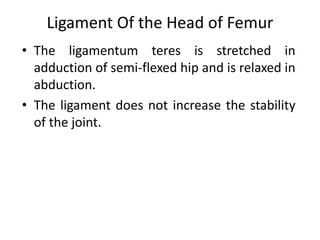 Ligament Of the Head of Femur
• The ligamentum teres is stretched in
adduction of semi-flexed hip and is relaxed in
abduction.
• The ligament does not increase the stability
of the joint.
 
