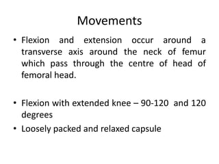 Movements
• Flexion and extension occur around a
transverse axis around the neck of femur
which pass through the centre of head of
femoral head.
• Flexion with extended knee – 90-120 and 120
degrees
• Loosely packed and relaxed capsule
 