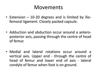 Movements
• Extension – 10-20 degrees and is limited by ilio-
femoral ligament. Closely packed capsule.
• Adduction and abduction occur around a antero-
posterior axis, passing through the centre of head
of femur.
• Medial and lateral rotations occur around a
vertical axis. Upper end - through the centre of
head of femur and lower end of axis - lateral
condyle of femur when foot is on ground.
 