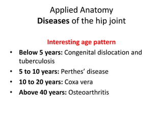 Applied Anatomy
Diseases of the hip joint
Interesting age pattern
• Below 5 years: Congenital dislocation and
tuberculosis
• 5 to 10 years: Perthes’ disease
• 10 to 20 years: Coxa vera
• Above 40 years: Osteoarthritis
 